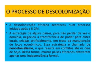 O PROCESSO DE DESCOLONIZAÇÃO
• A descolonização africana aconteceu num processo
iniciado após a II GM.
• A estratégia de alguns países, para não perder de vez o
domínio, negociou a transferência de poder para elites
locais, criadas artificialmente, em troca da manutenção
de laços econômicos. Essa estratégia é chamada de
neocolonialismo, o que resulta em conflitos até os dias
de hoje. Dessa forma, muitos países africanos obtiveram
apenas uma independência formal.
 