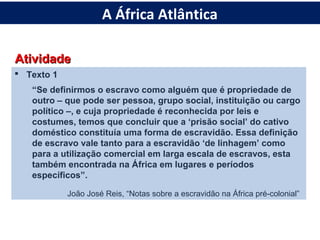 AtividadeAtividade
 Texto 1
“Se definirmos o escravo como alguém que é propriedade de
outro – que pode ser pessoa, grupo social, instituição ou cargo
político –, e cuja propriedade é reconhecida por leis e
costumes, temos que concluir que a ‘prisão social’ do cativo
doméstico constituía uma forma de escravidão. Essa definição
de escravo vale tanto para a escravidão ‘de linhagem’ como
para a utilização comercial em larga escala de escravos, esta
também encontrada na África em lugares e períodos
específicos”.
João José Reis, “Notas sobre a escravidão na África pré-colonial”
A África Atlântica
 