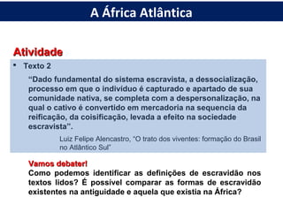 AtividadeAtividade
 Texto 2
“Dado fundamental do sistema escravista, a dessocialização,
processo em que o indivíduo é capturado e apartado de sua
comunidade nativa, se completa com a despersonalização, na
qual o cativo é convertido em mercadoria na sequencia da
reificação, da coisificação, levada a efeito na sociedade
escravista”.
Luiz Felipe Alencastro, “O trato dos viventes: formação do Brasil
no Atlântico Sul”
Vamos debater!Vamos debater!
Como podemos identificar as definições de escravidão nos
textos lidos? É possível comparar as formas de escravidão
existentes na antiguidade e aquela que existia na África?
A África Atlântica
 