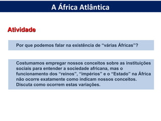 AtividadeAtividade
Por que podemos falar na existência de “várias Áfricas”?
Costumamos empregar nossos conceitos sobre as instituições
sociais para entender a sociedade africana, mas o
funcionamento dos “reinos”, “impérios” e o “Estado” na África
não ocorre exatamente como indicam nossos conceitos.
Discuta como ocorrem estas variações.
A África Atlântica
 