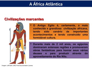 Civilizações marcantesCivilizações marcantes
 O Antigo Egito é, certamente, a mais
conhecida e grandiosa civilização africana,
tendo sido cenário de importantes
acontecimentos e tendo construído uma
formidável cultura.
 O Antigo Egito é, certamente, a mais
conhecida e grandiosa civilização africana,
tendo sido cenário de importantes
acontecimentos e tendo construído uma
formidável cultura.
 Durante mais de 2 mil anos, os egípcios
dominaram extensas regiões e promoveram
obras fantásticas para honrar seus vários
deuses e para produzir através do
aproveitamento do Rio Nilo.
Imagem: Jeff Dahl / GNU Free Documentation License
A África Atlântica
 