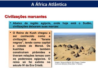 Civilizações marcantesCivilizações marcantes
 Abaixo da região egípcia, onde hoje está o Sudão,
civilizações deixaram suas marcas:
 O Reino de Kush chegou a
ser conhecido como a
civilização dos “faraós
negros”, tendo como capital
a cidade de Meroé. Os
kushitas também
construíram pirâmides e
tiveram relações tensas com
os poderosos egípcios. O
reino só foi extinto no
século IV da Era Cristã.
 O Reino de Kush chegou a
ser conhecido como a
civilização dos “faraós
negros”, tendo como capital
a cidade de Meroé. Os
kushitas também
construíram pirâmides e
tiveram relações tensas com
os poderosos egípcios. O
reino só foi extinto no
século IV da Era Cristã.
Imagem: Ruinas de Meroé / B N Chagny / Creative
Commons Attribution-Share Alike 1.0 Generic
A África Atlântica
 