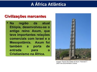 Civilizações marcantesCivilizações marcantes
 Na região da atual
Etiópia, desenvolveu-se o
antigo reino Axum, que
teve importantes relações
comerciais com Israel e a
Mesopotâmia. Axum foi
também a porta de
entrada para o
Cristianismo na África.
 Na região da atual
Etiópia, desenvolveu-se o
antigo reino Axum, que
teve importantes relações
comerciais com Israel e a
Mesopotâmia. Axum foi
também a porta de
entrada para o
Cristianismo na África.
Imagem: Parque das estelas de Axum / Pzbinden7 /
GNU Free Documentation License
A África Atlântica
 