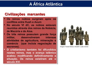 Civilizações marcantesCivilizações marcantes
 Os reinos núbios surgiram após os
conflitos entre Kush e Axum
 No século VI dC, os núbios estavam
reunidos através dos reinos da Nobácia,
de Macúria e de Aloa.
 Os três reinos possuíam grande força
militar, desenvolveram intensas
atividades de agricultura, mineração e
comércio (que incluía negociação de
escravos).
 O cristianismo também foi difundidos
nestes reinos, mas o avanço islâmico
acabou modificando definitivamente a
situação. Os reinos existiram até o
século XVI.
 Os reinos núbios surgiram após os
conflitos entre Kush e Axum
 No século VI dC, os núbios estavam
reunidos através dos reinos da Nobácia,
de Macúria e de Aloa.
 Os três reinos possuíam grande força
militar, desenvolveram intensas
atividades de agricultura, mineração e
comércio (que incluía negociação de
escravos).
 O cristianismo também foi difundidos
nestes reinos, mas o avanço islâmico
acabou modificando definitivamente a
situação. Os reinos existiram até o
século XVI.
Imagem: Faraós Núbios / Wufei07 / public domain
A África Atlântica
 