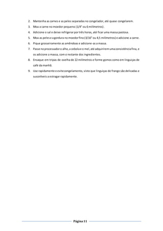 Página11
2. Mantenha as carnes e as peles separadas no congelador, até quase congelarem.
3. Moa a carne no moedor pequeno (1/4” ou 6 milímetros).
4. Adicione o sal e deixe refrigerar por três horas, até ficar uma massa pastosa.
5. Moa as pelese agordura no moedorfino(3/16” ou 4,5 milímetros) e adicione a carne.
6. Pique grosseiramente as amêndoas e adicione-as a massa.
7. Passe noprocessadoro alho,a cebolae o mel,até adquiriremumaconsistênciafina, e
os adicione a massa, com o restante dos ingredientes.
8. Ensaque em tripas de ovelha de 22 milímetros e forme gomos como em linguiças de
café da manhã.
9. Use rapidamente e evitecongelamento, visto que linguiças de frango são delicadas e
suscetíveis a estragar rapidamente.
 
