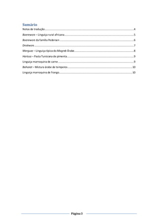 Página3
Sumário
Notas de tradução................................................................................................................4
Boerewors – Linguiça rural africana.......................................................................................5
Boerewors da família Pedersen .............................................................................................6
Droëwors.............................................................................................................................7
Merguez – Linguiça típica do Magreb Árabe...........................................................................8
Harissa – Pasta Tunisiana de pimenta....................................................................................9
Linguiça marroquina de carne...............................................................................................9
Baharat – Mistura árabe de temperos.................................................................................10
Linguiça marroquina de frango............................................................................................10
 