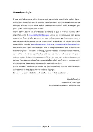 Página4
Notas de tradução
É uma satisfação enorme, além de um grande exercício de aprendizado, traduzir livros,
receitase métodosde preparosde qualquer tipo de culinária. Tenho me apaixonado cada dia
mais pelo exercício da charcutaria, embora o tenha praticado muito pouco. Mas espero que
possa ajudar com essas pequenas receitas.
Alguns pontos devem ser considerados, o primeiro, é que as receitas originais estão
disponíveisnosite daSonoma Mountain Sausages, sempre que houver dúvidas. Creio que os
documentos foram criados pensando em algo mais artesanal, por isso, muitas vezes a
descriçãodas receitasnãoé tão técnica,o que pode sersanado atravésdoyoutube,ouatravés
dos gruposdo Facebook(CharcutariaArtesanal doBrasil e SalumeriaArtesanal Made inBrazil).
Um desafioaparte foramas métricas,poisas receitasoriginais apresentavam as medidas nos
sistemareal (libras) e nosistemadecimal(g), algumas vezes até utilizando medidas relativas,
como colheres. Omiti as especificações relativas e do sistema real, e as converti para o
decimal,poisemváriosmomentososautoresalertamque essaseramaproximadasaosistema
decimal. Todasastemperaturasforampassadasde FahrenheitparaCelsius, e, quando o autor
não a informava, convertemos arredondando os decimais para baixo.
Vale citarque essa tradução não é oficial e não visa fins lucrativos, devendo ser notificado os
autores em usos em que possam ferir as leis de copyright.
Espero que apreciem o trabalho desta e de futuras compilações da Sonoma.
Ricardo Francisco
Blog SobreSal e Paciência
(http://sobresalepaciencia.wordpress.com)
 