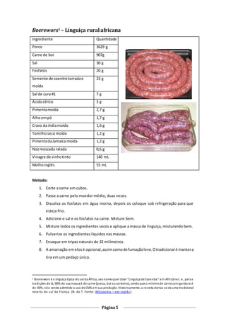 Página5
Boerewors1 – Linguiça rural africana
Ingrediente Quantidade
Porco 3629 g
Carne de boi 907g
Sal 30 g
Fosfatos 20 g
Semente de coentrotorradae
moída
23 g
Sal de cura #1 7 g
Ácidocítrico 3 g
Pimentamoída 2,7 g
Alhoempó 1,7 g
Cravo da índiamoído 1,6 g
Tomilhosecomoído 1,2 g
PimentadaJamaíca moída 1,2 g
Nozmoscada ralada 0,6 g
Vinagre de vinhotinto 140 mL
Molhoinglês 55 mL
Método:
1. Corte a carne em cubos.
2. Passe a carne pelo moedor médio, duas vezes.
3. Dissolva os fosfatos em água morna, depois os coloque sob refrigeração para que
esteja frio.
4. Adicione o sal e os fosfatos na carne. Misture bem.
5. Misture todos os ingredientes secos e aplique a massa de linguiça, misturando bem.
6. Pulverize os ingredientes líquidos nas massas.
7. Ensaque em tripas naturais de 32 milímetros.
8. A amarração emelosé opcional,assimcomodefumaçãoleve.Otradicional é mantera
tira em um pedaço único.
1 Boerewors é a linguiça típica dosul da África, seunome quer dizer “Linguiça de fazenda” em Africâner, e, pelas
tradições de lá, 90% de sua massaé de carne (porco, boi oucordeiro), sendoque o mínimode carne com gordura é
de 30%, não sendoadmitido o uso de CMS em sua produção. Historicamente, a receita deriva-se de uma tradicional
receita do sul da França. (N. do T. Fonte: Wikipedia – em inglês).
 