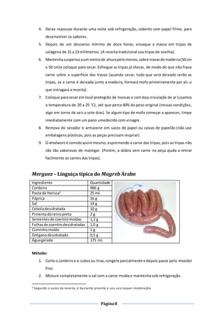 Página8
4. Deixe repousar durante uma noite sob refrigeração, coberto com papel filme, para
desenvolver os sabores.
5. Depois de um descanso mínimo de doze horas, ensaque a massa em tripas de
colágeno de 21 a 23 milímetros. (A receita tradicional usa tripas de ovelha).
6. Mantenhasuspensoaum metrode alturapelomenos,sobre travasde madeira(50 cm
x 50 cm)e coloque para secar. Esfregue as tripas já cheias, de modo de que não fique
carne sobre a superfície das travas (quando secar, tudo que será deixado serão as
tripas, se a carne é deixada junto a madeira, formará mofo primeiramente por ali, o
que estragará a receita).
7. Coloque parasecar emlocal protegido de moscas e com boa circulação de ar (usamos
a temperatura de 20 a 25 °C), até que perca 40% do peso original (nessas condições,
algo em torno de seis a sete dias). Se algum tipo de mofo começar a aparecer, limpe
imediatamente com um pano umedecido com vinagre.
8. Remova do secador e armazene em sacos de papel ou caixas de papelão (não use
embalagens plásticas, pois as peças precisam respirar).
9. O droëwors é comidoassimmesmo,espremendo a carne das tripas, pois as tripas não
são tão saborosas de mastigar. (Porém, a dobra sem carne na peça ajuda a retirar
facilmente as carnes das tripas).
Merguez – Linguiça típica do Magreb Árabe
Ingrediente Quantidade
Cordeiro 900 g
Pasta de Harissa4
25 mL
Páprica 16 g
Sal 14 g
Ceboladesidratada 10 g
Pimentadoreinopreta 2 g
Sementesde coentromoídas 1,2 g
Folhasde coentrodesidratadas 1,0 g
Cominhomoído 1 g
Oréganodesidratado 0,5 g
Águagelada 175 mL
Método:
1. Corte o cordeiroe o cubosou tiras,congele parcialmente e depois passe pelo moedor
fino.
2. Misture completamente o sal com a carne moída e mantenha sob refrigeração.
4 Segundo o autor da receita, é bastante picante e seu uso requer moderação.
 