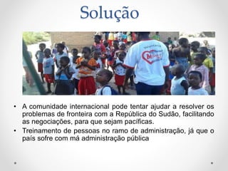 Solução
• A comunidade internacional pode tentar ajudar a resolver os
problemas de fronteira com a República do Sudão, facilitando
as negociações, para que sejam pacíficas.
• Treinamento de pessoas no ramo de administração, já que o
país sofre com má administração pública
 