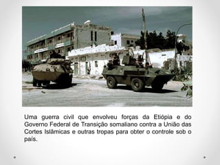 Uma guerra civil que envolveu forças da Etiópia e do
Governo Federal de Transição somaliano contra a União das
Cortes Islâmicas e outras tropas para obter o controle sob o
país.
 