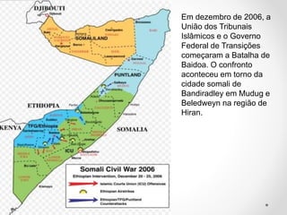 Em dezembro de 2006, a
União dos Tribunais
Islâmicos e o Governo
Federal de Transições
começaram a Batalha de
Baidoa. O confronto
aconteceu em torno da
cidade somali de
Bandiradley em Mudug e
Beledweyn na região de
Hiran.
 