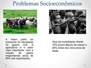 Problemas Socioeconômicos
A maior parte da
economia foi devastada
na guerra civil. A
agricultura é o setor
mais importante, com a
criação de gados
respondendo cerca de
65% das exportações.
Taxa de mortalidade infantil:
10% pouco depois de nascer e
25% antes dos cinco anos de
idade.
 