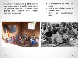 A África sub-saariana é considerada
por muitos como a região mais pobre
do planeta, com os 33 países mais
pobres que existem que sofrem
grandes problemas.
• A expectativa de vida: 47
anos
• Índice de alfabetização /
adultos: 63%
• Nível de escolaridade:
44%.
 
