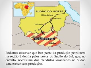 Podemos observar que boa parte da produção petrolífera
na região é detida pelos povos do Sudão do Sul, que, no
entanto, necessitam dos oleodutos localizados no Sudão
para escoar suas produções.
 