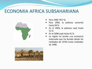 ECONOMIA AFRICA SUBSAHARIANA
 Para 1990 57 %.
 Para 1999, la pobreza aumentó
hasta 58 %.
 En el 2005, la pobreza cayó hasta
51 %
 En el 2008 cayó hasta 41 %.
 La región ha tenido una economía
estancada que ha durado desde los
mediados de 1970s hasta mediados
de 1990.
 