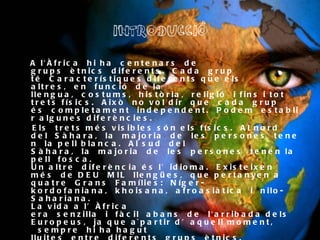 INTRODUCCIÓ A l'Àfrica hi ha centenars de grups ètnics diferents. Cada grup té Característiques diferents que els altres, en funció de la llengua, costums, història, religió i fins i tot  trets físics. Això no vol dir que cada grup és completament independent. Podem establir algunes diferències.  Els trets més visibles són els físics. Al nord del Sàhara, la majoria de les persones tenen la pell blanca. Al sud del Sàhara, la majoria de les persones tenen la pell fosca.  Un altre diferència és l’idioma. Existeixen més de DEU MIL llengües, que pertanyen a quatre Grans Famílies: Níger-kordofaniana, khoisana, afroasiàtica i nilo-Sahariana.  La vida a l’Àfrica era senzilla i fàcil abans de l'arribada dels Europeus, ja que a`partir d’aquell moment,  sempre hi ha hagut lluites entre diferents grups ètnics.  GRUP ÈTNIC: Organització política romanesa d'ideologia  nacionalsocialista.  
