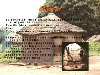 HÀBITAT La societat rural de l'Àfrica subsahariana s’organitza en: Família (descendents ancestre)  Clan  Tribu (amb un cap, que és el més velL). El tìpu de casa de cada família depèn al treball que es dediquin: pastor, caçador, pescador.. Les cases solen estar construïdes per pells, fibres vegetals trenades i excrements de vaca. El sostre es sol fer amb fulles, canyes, palla i un suport de fusta.   