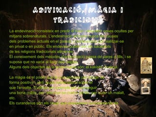 ADIVINACIÓ, MÀGIA I TRADICIONS La endevinació consisteix en predir el futur i descobrir coses ocultes per mitjans sobrenaturals. L'endevinació africana busca les causes  dels problemes actuals en el passat. L'endevinació pot realitzar-se en privat o en públic. Els endevins poden ser els sacerdots de les religions tradicionals africanes. El coneixement dels mètodes d'endevinació passa de pares a fills, i se suposa que no varia al llarg dels segles.  Alguns dels objectes de la endevinació són: el kakishi i l’oràcul. La màgia és el poder que té una persona per actuar de forma positiva i amb ajuda sobrenatural sobre el que l'envolta. S'utilitza per exemple per aconseguir una bona collita, per defensar-se contra perills, per curar un malalt, etc.  Els curanderos són els mags que posseeixen coneixements de medicina tradicional.  