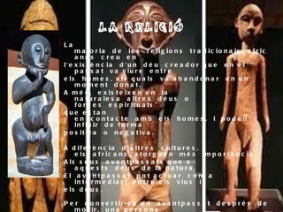 LA RELIGIÓ La majoria de les religions tradicionals africanes creu en l'existència d'un déu creador que en el passat va viure entre els homes, als quals va abandonar en un moment donat.  A més, existeixen en la naturalesa altres déus o forces espirituals que estan en contacte amb els homes, i poden influir de forma positiva o negativa. A diferència d'altres cultures, els africans atorguen més importància Als seus avantpassats que a aquests déus de la natura.  El avantpassat pot actuar com a intermediari entre els vius i  els déus. Per convertir-se en avantpassat després de morir, una persona  ha de portar una vida digna, i tenir descendència. Com més fills Tingui una persona, més venerada serà. Una persona sense  Descendència no pot convertir-se en avantpassat i, els ritus  funeraris del seu enterrament han de ser els apropiats. Una  persona pot treballar i ser un d’aquests avantpassats o Déus, cosa que no passa en altres religions.  