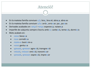 Atenció!
• En la mateixa família conviuen c/ç: braç, bracet; abraça, abraces
• En la mateixa família conviuen s/ss: arròs, arrossar; pas, passos
• Derivades acabades en -ança i –ença: esperança, naixença
• Imperfet de subjuntiu sempre s’escriu amb ss: cantessis, temessis, dormissis
• Mots acabats en:
• -assa: bocassa
• -issa: corredissa
• -íssim-a: boníssim-a
• -ussa: gentussa
• -gressió, -gressor: agressió, transgressió
• -missió, -missor: emissió, transmissor
• -pressió, -pressor: expressió, impressor
 
