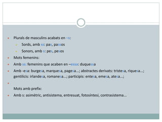 • Plurals de masculins acabats en –s:
• Sords, amb ss: pas, passos
• Sonors, amb s: pes, pesos
• Mots femenins:
• Amb ss: femenins que acaben en –essa: duquessa
• Amb -esa: burgesa, marquesa, pagesa...; abstractes derivats: tristesa, riquesa...;
gentilicis: irlandesa, romanesa...; participis: entesa, emesa, atesa...;
•
Mots amb prefix:
• Amb s: asimètric, antisistema, entresuat, fotosíntesi, contrasistema...
 