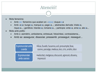 Atenció!
• Mots femenins:
• Amb ss: femenins que acaben en –essa: duquessa
• Amb -esa: burgesa, marquesa, pagesa...; abstractes derivats: tristesa,
riquesa...; gentilicis: irlandesa, romanesa...; participis: entesa, emesa, atesa...
• Mots amb prefix:
• Amb s: asimètric, antisistema, entresuat, fotosíntesi, contrasistema...
• Amb ss: assegurar, dissociar, pressentir, prosseguir, resseguir...
 