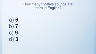a) 6
b) 7
c) 9
d) 3
How many fricative sounds are
there in English?
 