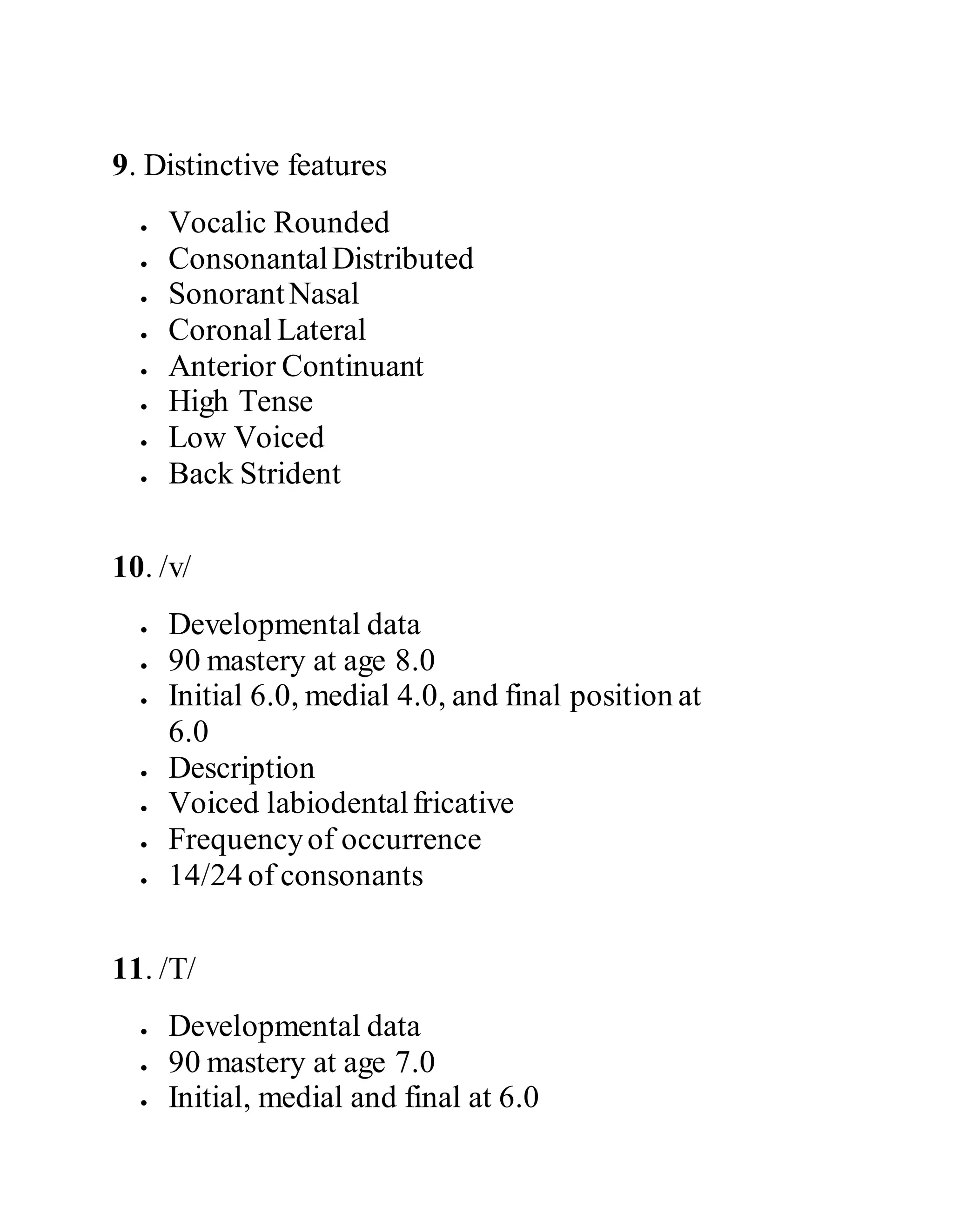 9. Distinctive features
 Vocalic Rounded
 ConsonantalDistributed
 SonorantNasal
 Coronal Lateral
 Anterior Continuant
 High Tense
 Low Voiced
 Back Strident
10. /v/
 Developmental data
 90 mastery at age 8.0
 Initial 6.0, medial 4.0, and final position at
6.0
 Description
 Voiced labiodentalfricative
 Frequencyof occurrence
 14/24 of consonants
11. /T/
 Developmental data
 90 mastery at age 7.0
 Initial, medial and final at 6.0
 
