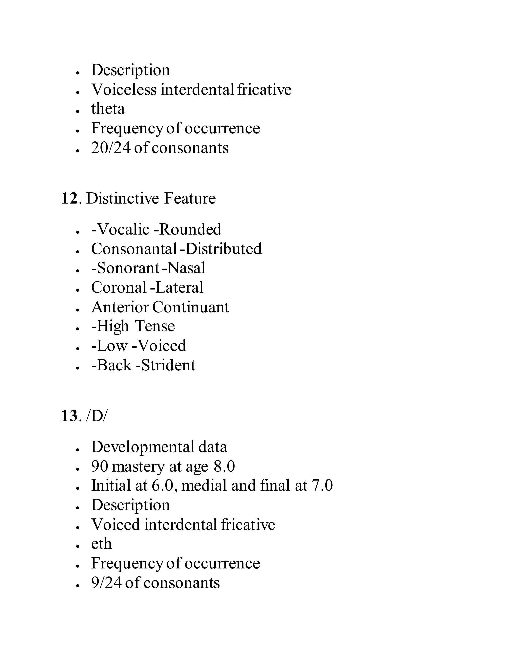  Description
 Voiceless interdentalfricative
 theta
 Frequencyof occurrence
 20/24 of consonants
12. Distinctive Feature
 -Vocalic -Rounded
 Consonantal-Distributed
 -Sonorant-Nasal
 Coronal -Lateral
 Anterior Continuant
 -High Tense
 -Low -Voiced
 -Back -Strident
13. /D/
 Developmental data
 90 mastery at age 8.0
 Initial at 6.0, medial and final at 7.0
 Description
 Voiced interdental fricative
 eth
 Frequencyof occurrence
 9/24 of consonants
 