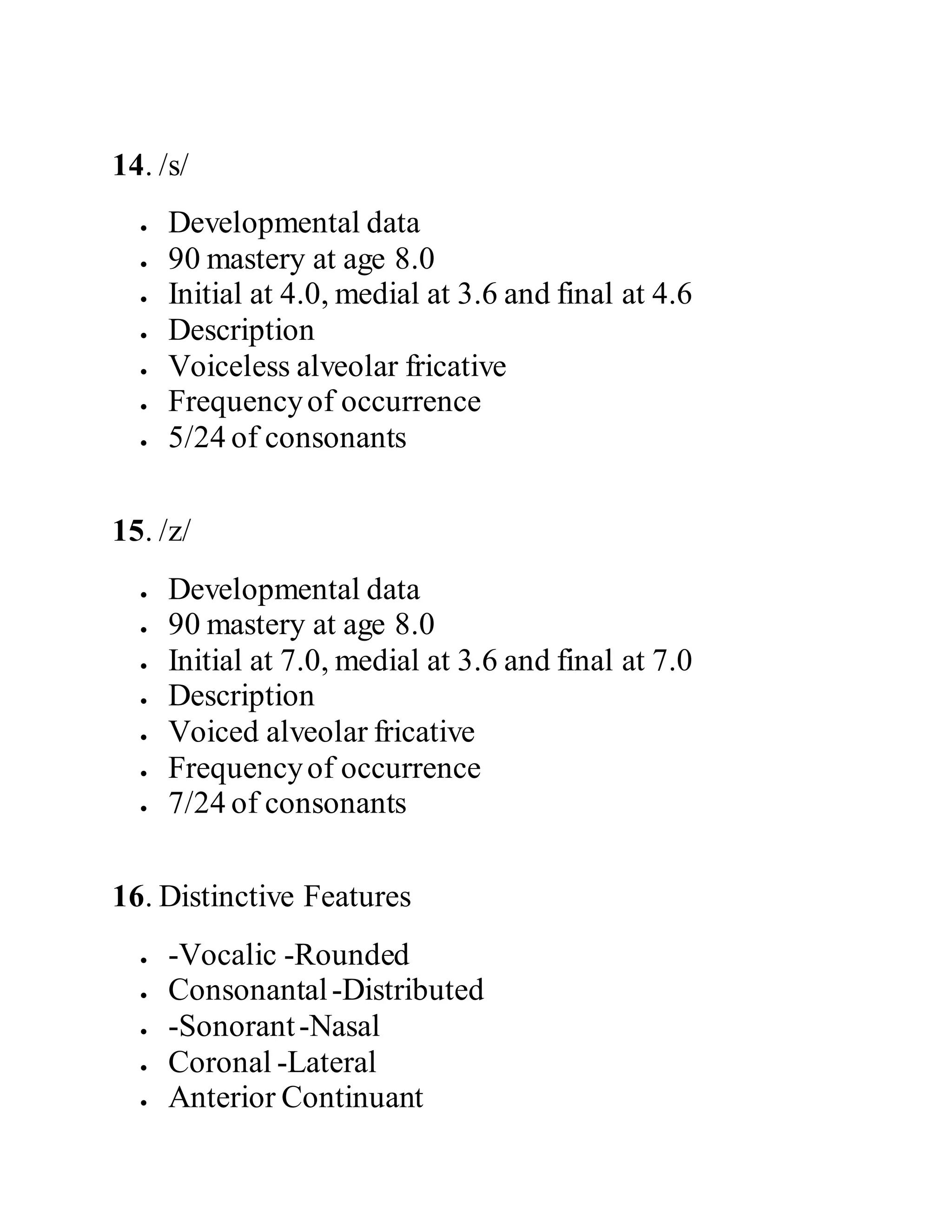 14. /s/
 Developmental data
 90 mastery at age 8.0
 Initial at 4.0, medial at 3.6 and final at 4.6
 Description
 Voiceless alveolar fricative
 Frequencyof occurrence
 5/24 of consonants
15. /z/
 Developmental data
 90 mastery at age 8.0
 Initial at 7.0, medial at 3.6 and final at 7.0
 Description
 Voiced alveolar fricative
 Frequencyof occurrence
 7/24 of consonants
16. Distinctive Features
 -Vocalic -Rounded
 Consonantal-Distributed
 -Sonorant-Nasal
 Coronal -Lateral
 Anterior Continuant
 