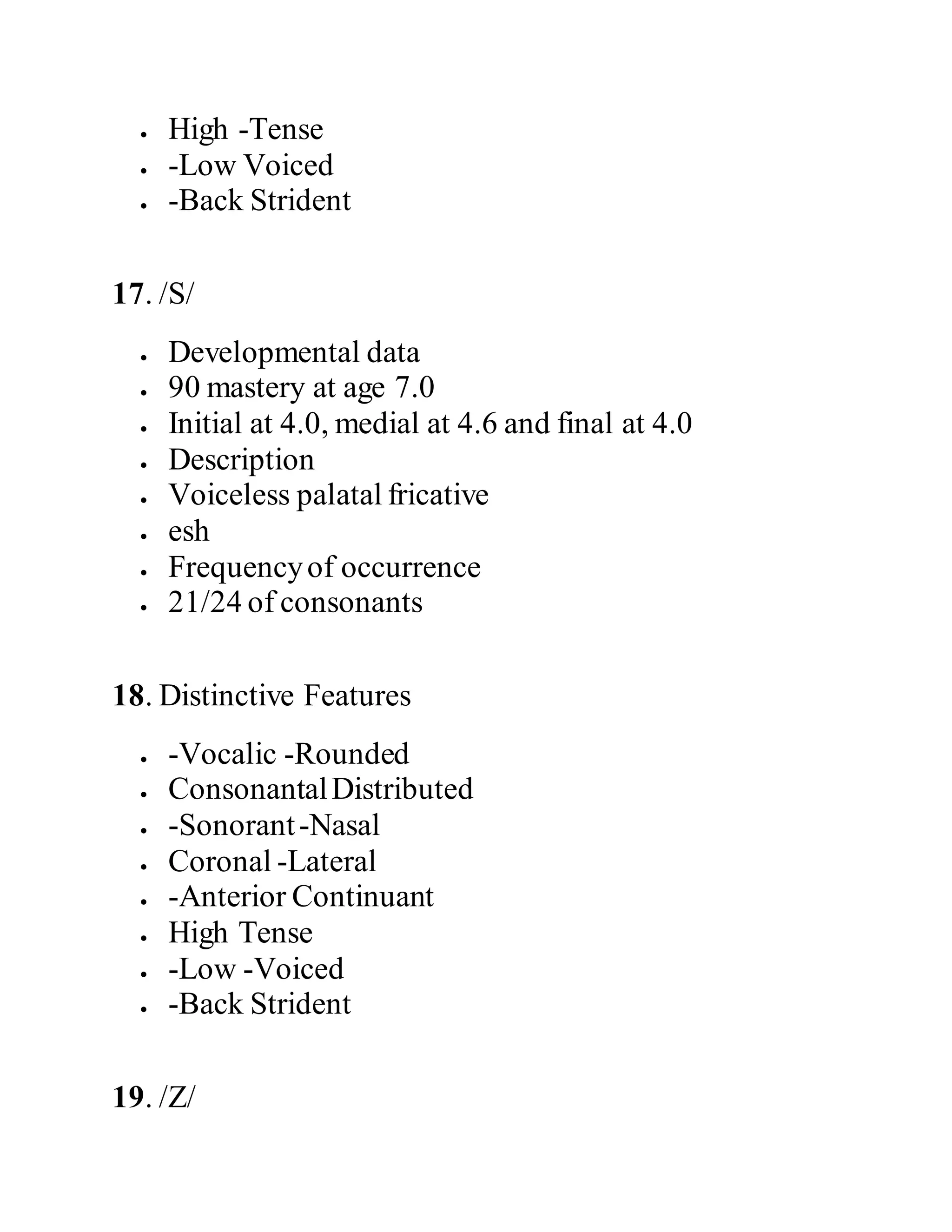  High -Tense
 -Low Voiced
 -Back Strident
17. /S/
 Developmental data
 90 mastery at age 7.0
 Initial at 4.0, medial at 4.6 and final at 4.0
 Description
 Voiceless palatal fricative
 esh
 Frequencyof occurrence
 21/24 of consonants
18. Distinctive Features
 -Vocalic -Rounded
 ConsonantalDistributed
 -Sonorant-Nasal
 Coronal -Lateral
 -Anterior Continuant
 High Tense
 -Low -Voiced
 -Back Strident
19. /Z/
 