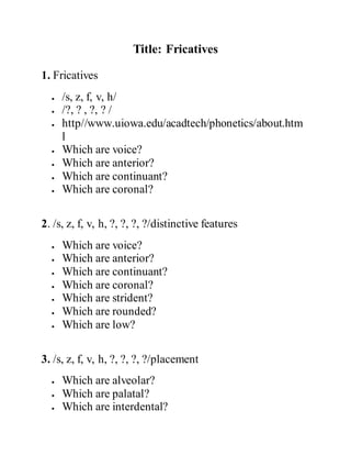 Title: Fricatives
1. Fricatives
 /s, z, f, v, h/
 /?, ? , ?, ? /
 http//www.uiowa.edu/acadtech/phonetics/about.htm
l
 Which are voice?
 Which are anterior?
 Which are continuant?
 Which are coronal?
2. /s, z, f, v, h, ?, ?, ?, ?/distinctive features
 Which are voice?
 Which are anterior?
 Which are continuant?
 Which are coronal?
 Which are strident?
 Which are rounded?
 Which are low?
3. /s, z, f, v, h, ?, ?, ?, ?/placement
 Which are alveolar?
 Which are palatal?
 Which are interdental?
 
