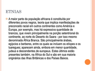 ETNIAS A maior parte da população africana é constituída por diferentes povos negros, teoria que implica manifestações de preconceito racial em outros continentes como América e Europa, por exemplo, mas há expressiva quantidade de brancos, que vivem principalmente na porção setentrional do continente, ao norte do Deserto do Saara - por isso mesmo denominada África Branca. São principalmente árabes, egípcios e berberes, entre os quais se incluem os etíopes e os tuaregues; aparecem ainda, embora em menor quantidade, judeus e descendentes de europeus. Estes últimos estão presentes também, na África do Sul e são em sua maioria originários das Ilhas Britânicas e dos Países Baixos. 