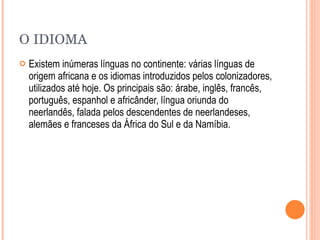 O IDIOMA Existem inúmeras línguas no continente: várias línguas de origem africana e os idiomas introduzidos pelos colonizadores, utilizados até hoje. Os principais são: árabe, inglês, francês, português, espanhol e africânder, língua oriunda do neerlandês, falada pelos descendentes de neerlandeses, alemães e franceses da África do Sul e da Namíbia. 