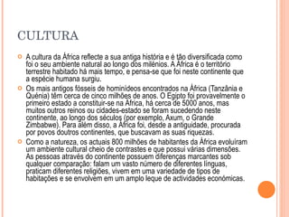 CULTURA A cultura da África reflecte a sua antiga história e é tão diversificada como foi o seu ambiente natural ao longo dos milénios. A África é o território terrestre habitado há mais tempo, e pensa-se que foi neste continente que a espécie humana surgiu.  Os mais antigos fósseis de hominídeos encontrados na África (Tanzânia e Quénia) têm cerca de cinco milhões de anos. O Egipto foi provavelmente o primeiro estado a constituir-se na África, há cerca de 5000 anos, mas muitos outros reinos ou cidades-estado se foram sucedendo neste continente, ao longo dos séculos (por exemplo, Axum, o Grande Zimbabwe). Para além disso, a África foi, desde a antiguidade, procurada por povos doutros continentes, que buscavam as suas riquezas. Como a natureza, os actuais 800 milhões de habitantes da África evoluíram um ambiente cultural cheio de contrastes e que possui várias dimensões. As pessoas através do continente possuem diferenças marcantes sob qualquer comparação: falam um vasto número de diferentes línguas, praticam diferentes religiões, vivem em uma variedade de tipos de habitações e se envolvem em um amplo leque de actividades económicas. 