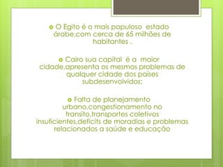 O Egito é o mais populoso estado
árabe,com cerca de 65 milhões de
habitantes .
 Cairo sua capital é a maior
cidade,apresenta os mesmos problemas de
qualquer cidade dos países
subdesenvolvidos:
 Falta de planejamento
urbano,congestionamento no
transito,transportes coletivos
insuficientes,deficits de moradias e problemas
relacionados a saúde e educação
 