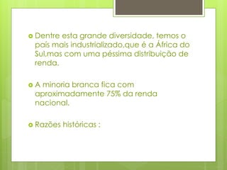  Dentre esta grande diversidade, temos o
país mais industrializado,que é a África do
Sul,mas com uma péssima distribuição de
renda.
 A minoria branca fica com
aproximadamente 75% da renda
nacional.
 Razões históricas :
 