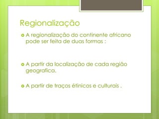 Regionalização
 A regionalização do continente africano
pode ser feita de duas formas :
 A partir da localização de cada região
geografica.
 A partir de traços étinicos e culturais .
 