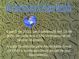 Dia Internacional de Nelson Mandela A partir de 2010, será celebrado em 18 de julho de cada ano o Dia Internacional de Nelson Mandela.  A data foi definida pela Assembléia Geral da ONU e correspondente ao dia de seu Nascimento. 