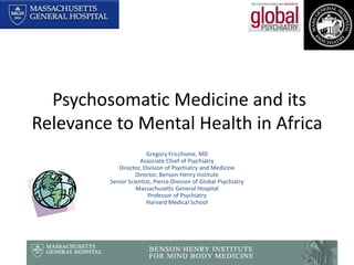  Psychosomatic Medicine and its Relevance to Mental Health in Africa Gregory Fricchione, MD Associate Chief of Psychiatry Director, Division of Psychiatry and Medicine Director, Benson Henry Institute  Senior Scientist, Pierce Division of Global Psychiatry Massachusetts General Hospital Professor of Psychiatry Harvard Medical School 