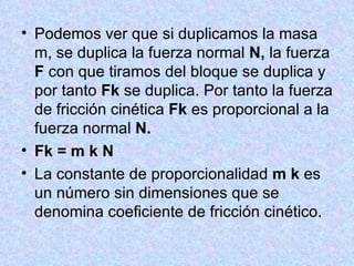 Podemos ver que si duplicamos la masa m, se duplica la fuerza normal  N,  la fuerza  F  con que tiramos del bloque se duplica y por tanto  Fk  se duplica. Por tanto la fuerza de fricción cinética  Fk  es proporcional a la fuerza normal  N. Fk = m k N La constante de proporcionalidad  m k  es un número sin dimensiones que se denomina coeficiente de fricción cinético.  