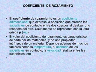 COEFICIENTE  DE ROZAMIENTO El  coeficiente de rozamiento  es un  coeficiente   adimensional  que expresa la oposición que ofrecen las  superficies  de contacto entre dos cuerpos al deslizar uno respecto del otro. Usualmente se representa con la letra griega  μ  ( mu ). El valor del coeficiente de rozamiento es característico de cada par de materiales, y no una propiedad intrínseca de un material. Depende además de muchos factores como la  temperatura , el  acabado  de las  superficies  en contacto, la  velocidad  relativa entre las superficies, etc... 