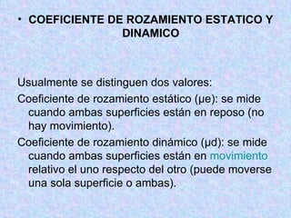COEFICIENTE DE ROZAMIENTO ESTATICO Y DINAMICO Usualmente se distinguen dos valores: Coeficiente de rozamiento estático (μe): se mide cuando ambas superficies están en reposo (no hay movimiento).  Coeficiente de rozamiento dinámico (μd): se mide cuando ambas superficies están en  movimiento  relativo el uno respecto del otro (puede moverse una sola superficie o ambas).  
