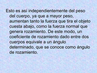Esto es así independientemente del peso del cuerpo, ya que a mayor peso, aumentan tanto la fuerza que tira el objeto cuesta abajo, como la fuerza normal que genera rozamiento. De este modo, un coeficiente de rozamiento dado entre dos cuerpos equivale a un ángulo determinado, que se conoce como ángulo de rozamiento. 