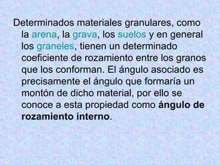 Determinados materiales granulares, como la  arena , la  grava , los  suelos  y en general los  graneles , tienen un determinado coeficiente de rozamiento entre los granos que los conforman. El ángulo asociado es precisamente el ángulo que formaría un montón de dicho material, por ello se conoce a esta propiedad como  ángulo de rozamiento interno . 