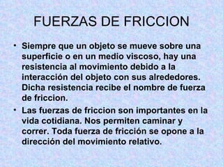 FUERZAS DE FRICCION Siempre que un objeto se mueve sobre una superficie o en un medio viscoso, hay una resistencia al movimiento debido a la interacción del objeto con sus alrededores. Dicha resistencia recibe el nombre de fuerza de friccion. Las fuerzas de friccion son importantes en la vida cotidiana. Nos permiten caminar y correr. Toda fuerza de fricción se opone a la dirección del movimiento relativo.  