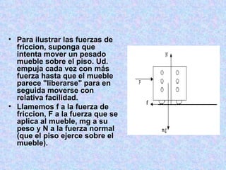     Para ilustrar las fuerzas de friccion, suponga que intenta mover un pesado mueble sobre el piso. Ud. empuja cada vez con más fuerza hasta que el mueble parece "liberarse" para en seguida moverse con relativa facilidad. Llamemos f a la fuerza de friccion, F a la fuerza que se aplica al mueble, mg a su peso y N a la fuerza normal (que el piso ejerce sobre el mueble). 