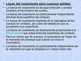 Leyes del rozamiento para cuerpos sólidos La fuerza de rozamiento es de igual dirección y sentido contrario al movimiento del cuerpo.  La fuerza de rozamiento es prácticamente independiente del área de la superficie de contacto.  La fuerza de rozamiento depende de la naturaleza de los cuerpos en contacto, así como del estado en que se encuentren sus superficies.  La fuerza de rozamiento es directamente proporcional a la  fuerza normal  que actúa entre las superficies de contacto.  Para un mismo par de cuerpos, el rozamiento es mayor en el momento de arranque que cuando se inicia el movimiento.  La fuerza de rozamiento es prácticamente independiente de la velocidad con que se desplaza un cuerpo sobre otro 