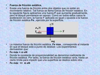 Fuerza de fricción estática. Existe una fuerza de fricción entre dos objetos que no están en movimiento relativo. Tal fuerza se llama fuerza de fricción estática. En la siguiente figura aplicamos una fuerza  F  que aumenta gradualmente, pero el bloque permanece en reposo. Como en todos estos casos la aceleración es cero, la fuerza F aplicada es igual y opuesta a la fuerza de fricción estática  Fe   ,  ejercida por la superficie. La máxima fuerza de fricción estática   Fe max ,  corresponde al instante en que el bloque está a punto de deslizar. Los experimentos demuestran que: Fe máx = m eN Donde la constante de proporcionalidad se denomina coeficiente de fricción estática. Por tanto, la fuerza de fricción estática varía, hasta un cierto límite para impedir que una superficie se deslice sobre otra: Fe máx  <=  m eN 
